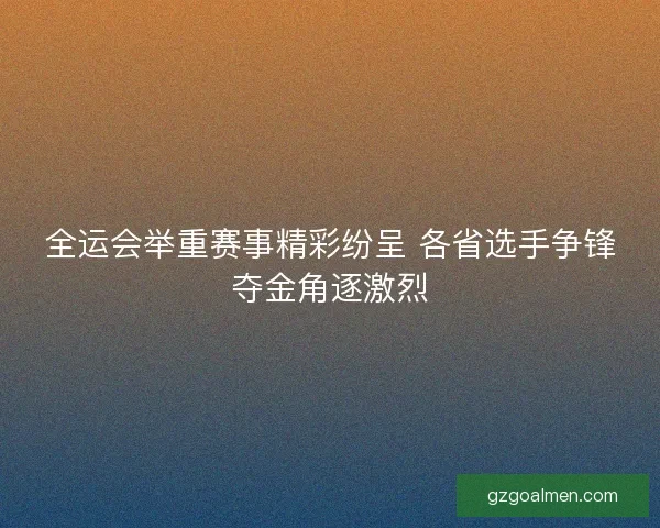 全运会举重赛事精彩纷呈 各省选手争锋夺金角逐激烈 全运会举重赛事精彩纷呈 各省选手争锋夺金角逐激烈