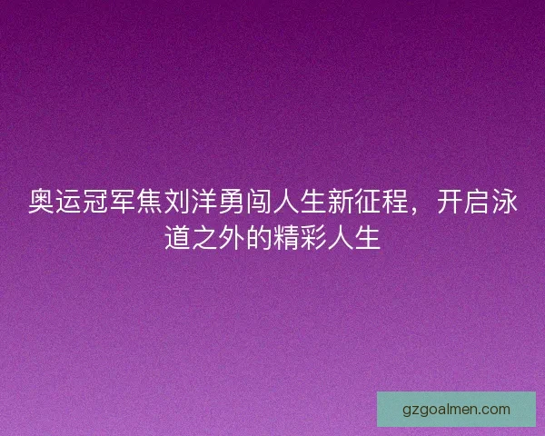 奥运冠军焦刘洋勇闯人生新征程，开启泳道之外的精彩人生