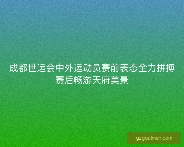 成都世运会中外运动员赛前表态全力拼搏赛后畅游天府美景