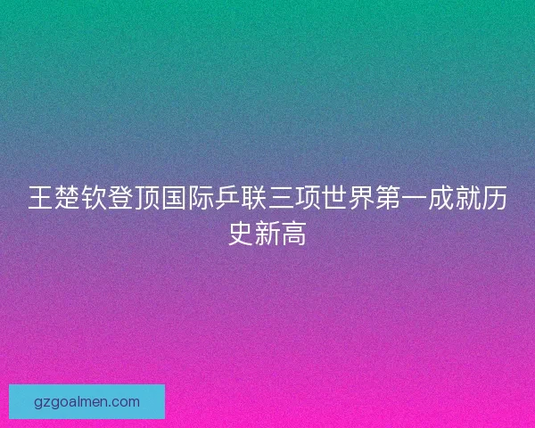 王楚钦登顶国际乒联三项世界第一成就历史新高 王楚钦登顶国际乒联三项世界第一成就历史新高