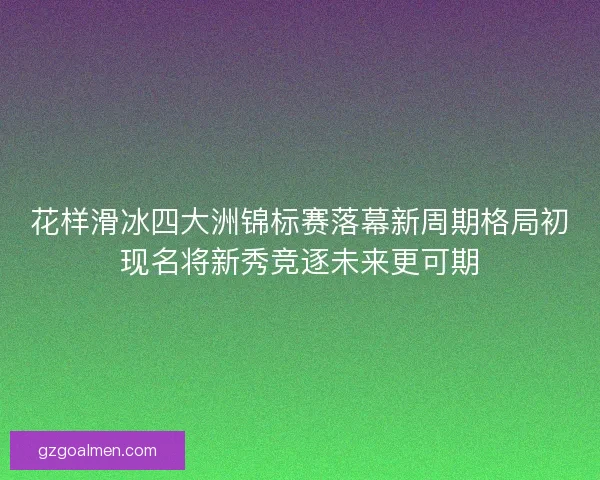 花样滑冰四大洲锦标赛落幕新周期格局初现名将新秀竞逐未来更可期