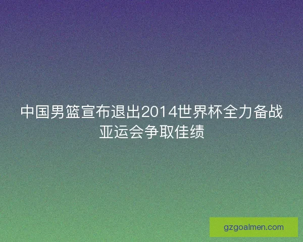 中国男篮宣布退出2014世界杯全力备战亚运会争取佳绩