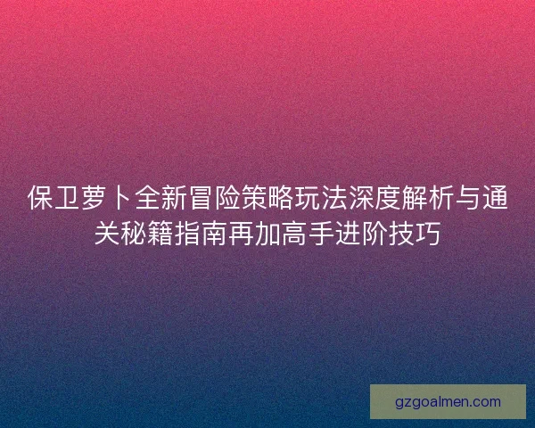 保卫萝卜全新冒险策略玩法深度解析与通关秘籍指南再加高手进阶技巧