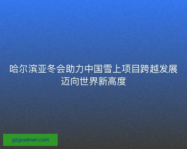 哈尔滨亚冬会助力中国雪上项目跨越发展迈向世界新高度