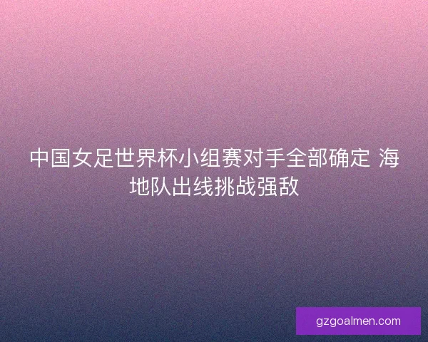 中国女足世界杯小组赛对手全部确定 海地队出线挑战强敌