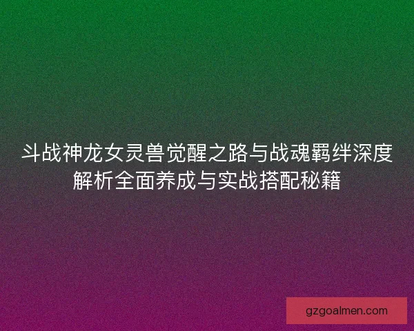 斗战神龙女灵兽觉醒之路与战魂羁绊深度解析全面养成与实战搭配秘籍