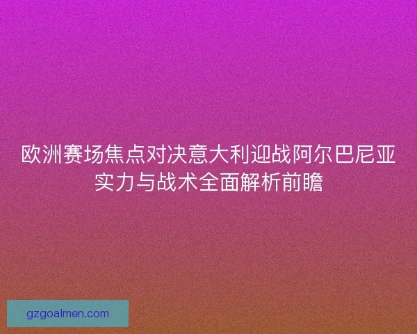 欧洲赛场焦点对决意大利迎战阿尔巴尼亚实力与战术全面解析前瞻