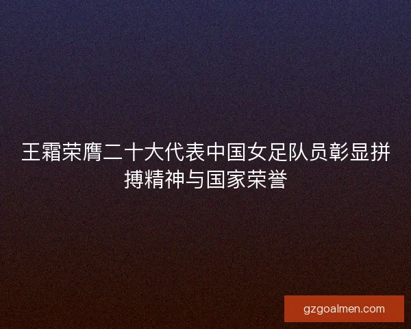 王霜荣膺二十大代表中国女足队员彰显拼搏精神与国家荣誉