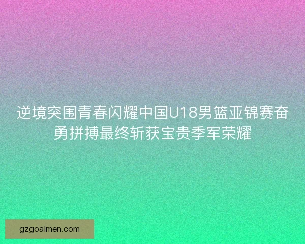 逆境突围青春闪耀中国U18男篮亚锦赛奋勇拼搏最终斩获宝贵季军荣耀