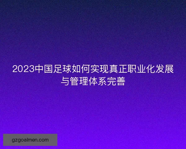 2023中国足球如何实现真正职业化发展与管理体系完善 2023中国足球如何实现真正职业化发展与管理体系完善