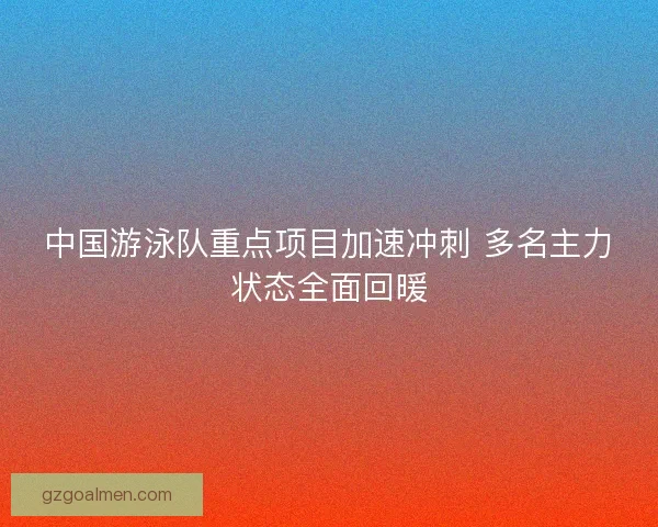 中国游泳队重点项目加速冲刺 多名主力状态全面回暖