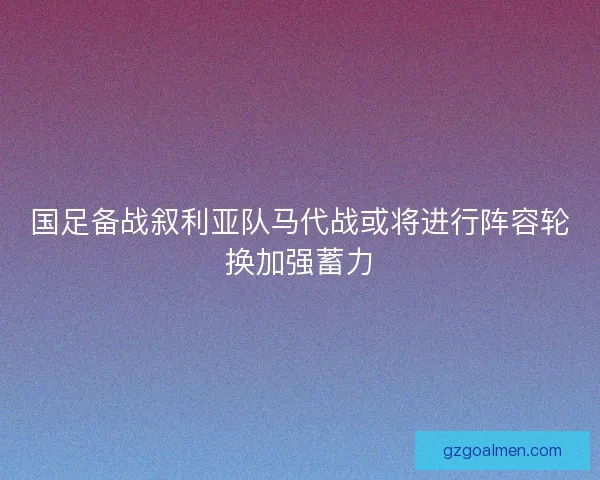 国足备战叙利亚队马代战或将进行阵容轮换加强蓄力