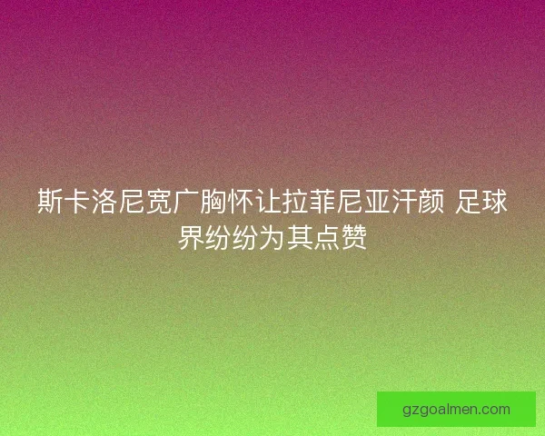 斯卡洛尼宽广胸怀让拉菲尼亚汗颜 足球界纷纷为其点赞