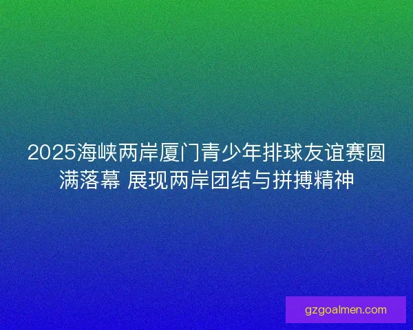 2025海峡两岸厦门青少年排球友谊赛圆满落幕 展现两岸团结与拼搏精神 2025海峡两岸厦门青少年排球友谊赛圆满落幕 展现两岸团结与拼搏精神
