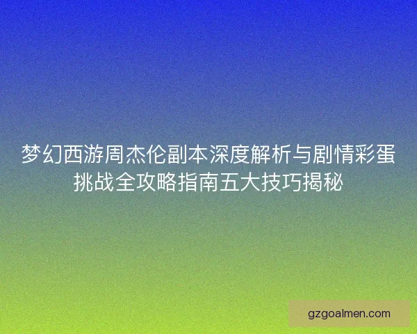 梦幻西游周杰伦副本深度解析与剧情彩蛋挑战全攻略指南五大技巧揭秘