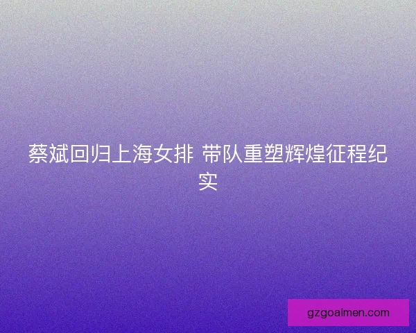 蔡斌回归上海女排 带队重塑辉煌征程纪实