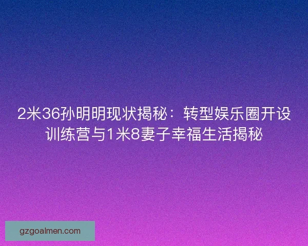 2米36孙明明现状揭秘：转型娱乐圈开设训练营与1米8妻子幸福生活揭秘