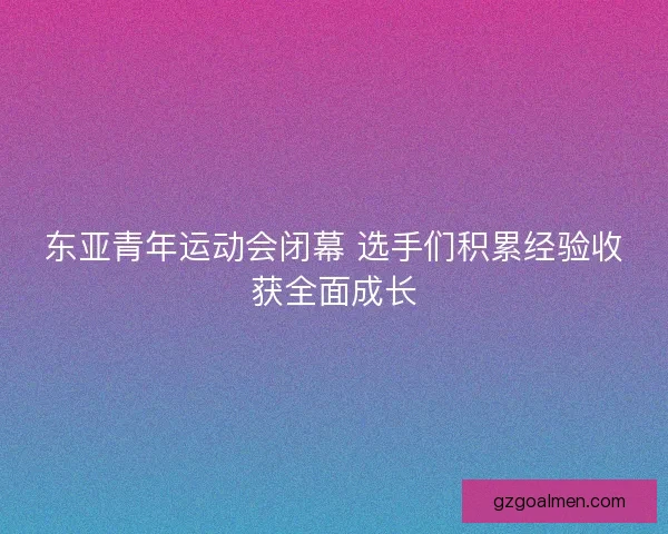 东亚青年运动会闭幕 选手们积累经验收获全面成长
