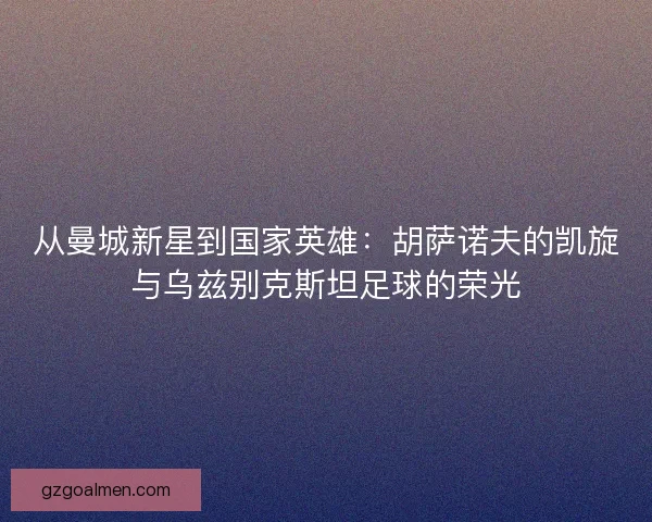 从曼城新星到国家英雄：胡萨诺夫的凯旋与乌兹别克斯坦足球的荣光