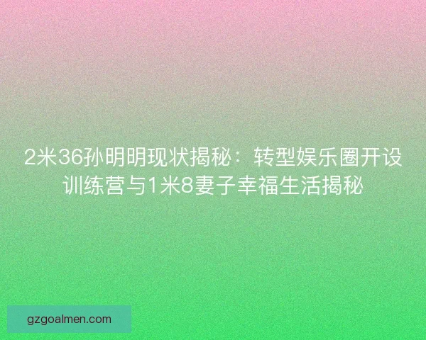 2米36孙明明现状揭秘：转型娱乐圈开设训练营与1米8妻子幸福生活揭秘