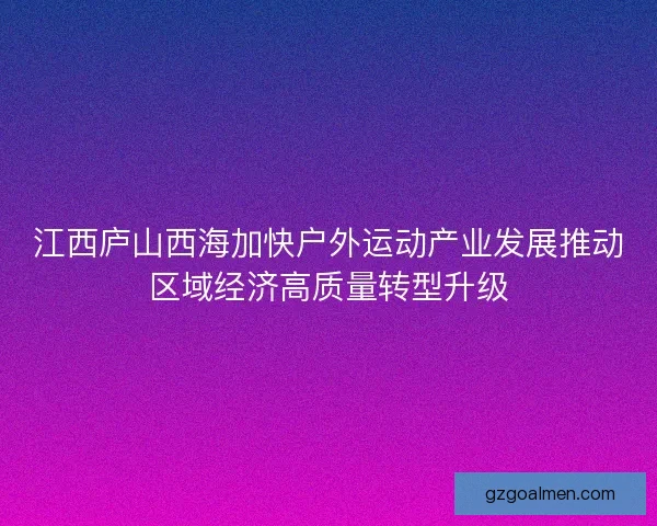 江西庐山西海加快户外运动产业发展推动区域经济高质量转型升级