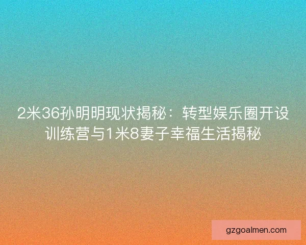 2米36孙明明现状揭秘：转型娱乐圈开设训练营与1米8妻子幸福生活揭秘