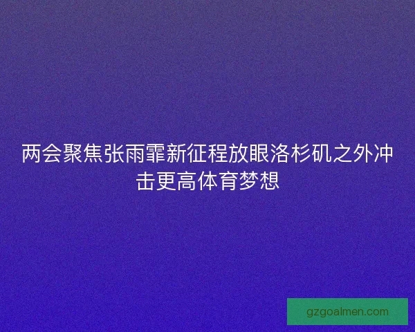 两会聚焦张雨霏新征程放眼洛杉矶之外冲击更高体育梦想