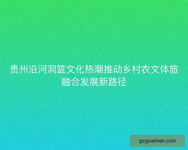 贵州沿河洞篮文化热潮推动乡村农文体旅融合发展新路径
