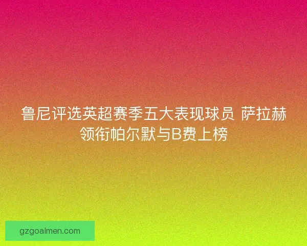 鲁尼评选英超赛季五大表现球员 萨拉赫领衔帕尔默与B费上榜