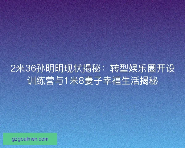 2米36孙明明现状揭秘：转型娱乐圈开设训练营与1米8妻子幸福生活揭秘