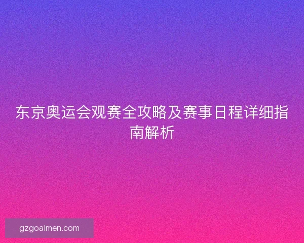 东京奥运会观赛全攻略及赛事日程详细指南解析 东京奥运会观赛全攻略及赛事日程详细指南解析