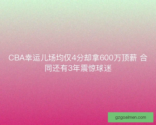 CBA幸运儿场均仅4分却拿600万顶薪 合同还有3年震惊球迷
