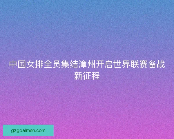 中国女排全员集结漳州开启世界联赛备战新征程 中国女排全员集结漳州开启世界联赛备战新征程
